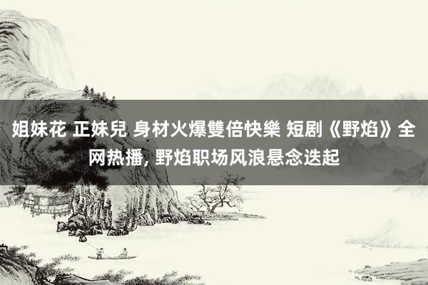 姐妹花 正妹兒 身材火爆雙倍快樂 短剧《野焰》全网热播, 野