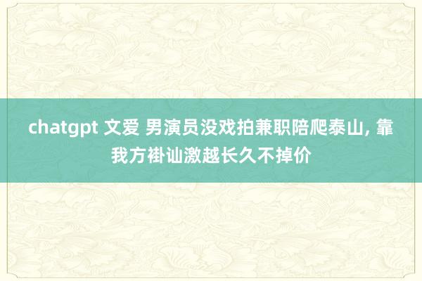chatgpt 文爱 男演员没戏拍兼职陪爬泰山, 靠我方褂讪