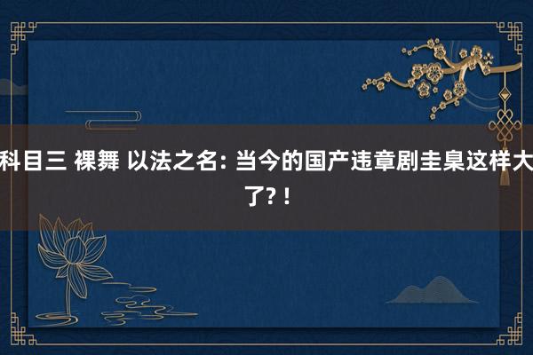 科目三 裸舞 以法之名: 当今的国产违章剧圭臬这样大了? !