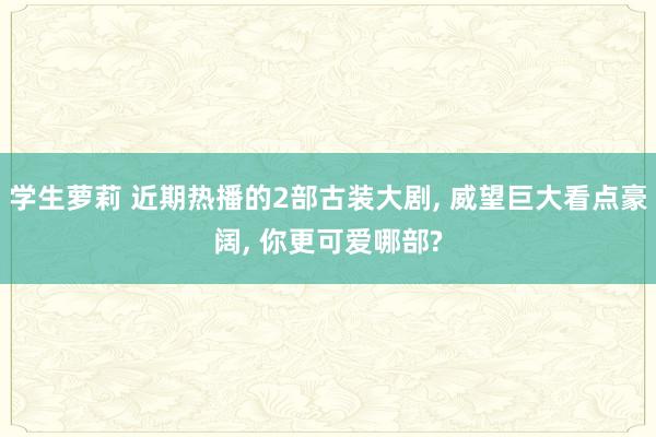 学生萝莉 近期热播的2部古装大剧, 威望巨大看点豪阔, 你更