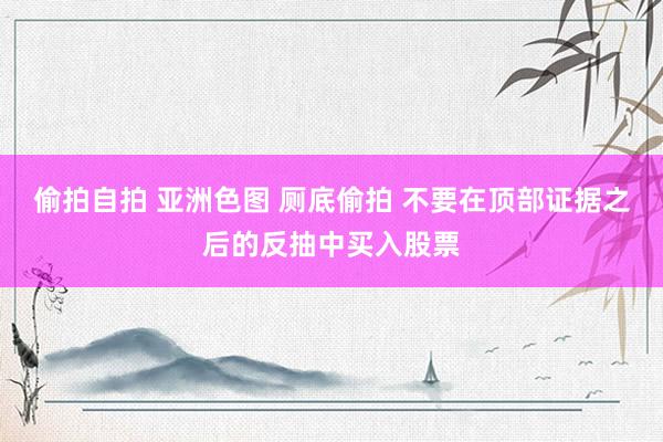 偷拍自拍 亚洲色图 厕底偷拍 不要在顶部证据之后的反抽中买入