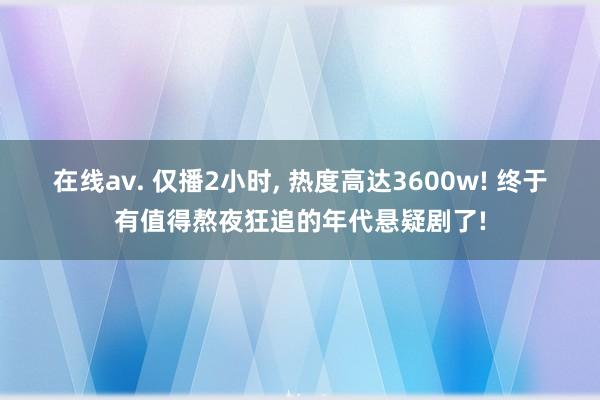 在线av. 仅播2小时, 热度高达3600w! 终于有值得熬
